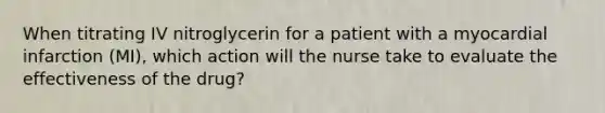 When titrating IV nitroglycerin for a patient with a myocardial infarction (MI), which action will the nurse take to evaluate the effectiveness of the drug?