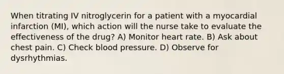 When titrating IV nitroglycerin for a patient with a myocardial infarction (MI), which action will the nurse take to evaluate the effectiveness of the drug? A) Monitor heart rate. B) Ask about chest pain. C) Check blood pressure. D) Observe for dysrhythmias.