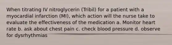 When titrating IV nitroglycerin (Tribil) for a patient with a myocardial infarction (MI), which action will the nurse take to evaluate the effectiveness of the medication a. Monitor heart rate b. ask about chest pain c. check blood pressure d. observe for dysrhythmias