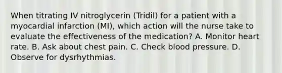 When titrating IV nitroglycerin (Tridil) for a patient with a myocardial infarction (MI), which action will the nurse take to evaluate the effectiveness of the medication? A. Monitor heart rate. B. Ask about chest pain. C. Check blood pressure. D. Observe for dysrhythmias.