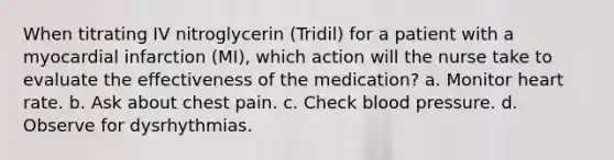 When titrating IV nitroglycerin (Tridil) for a patient with a myocardial infarction (MI), which action will the nurse take to evaluate the effectiveness of the medication? a. Monitor heart rate. b. Ask about chest pain. c. Check blood pressure. d. Observe for dysrhythmias.