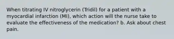 When titrating IV nitroglycerin (Tridil) for a patient with a myocardial infarction (MI), which action will the nurse take to evaluate the effectiveness of the medication? b. Ask about chest pain.