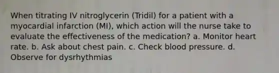 When titrating IV nitroglycerin (Tridil) for a patient with a myocardial infarction (MI), which action will the nurse take to evaluate the effectiveness of the medication? a. Monitor heart rate. b. Ask about chest pain. c. Check blood pressure. d. Observe for dysrhythmias