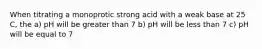 When titrating a monoprotic strong acid with a weak base at 25 C, the a) pH will be greater than 7 b) pH will be less than 7 c) pH will be equal to 7