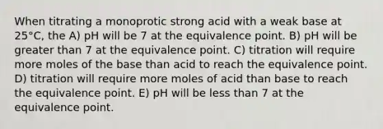 When titrating a monoprotic strong acid with a weak base at 25°C, the A) pH will be 7 at the equivalence point. B) pH will be greater than 7 at the equivalence point. C) titration will require more moles of the base than acid to reach the equivalence point. D) titration will require more moles of acid than base to reach the equivalence point. E) pH will be less than 7 at the equivalence point.