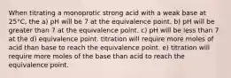 When titrating a monoprotic strong acid with a weak base at 25°C, the a) pH will be 7 at the equivalence point. b) pH will be greater than 7 at the equivalence point. c) pH will be less than 7 at the d) equivalence point. titration will require more moles of acid than base to reach the equivalence point. e) titration will require more moles of the base than acid to reach the equivalence point.