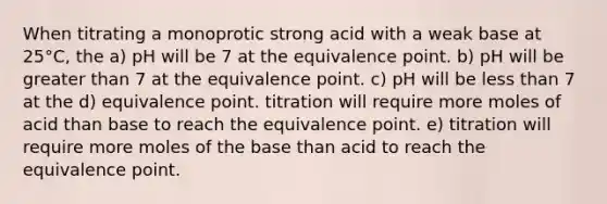 When titrating a monoprotic strong acid with a weak base at 25°C, the a) pH will be 7 at the equivalence point. b) pH will be greater than 7 at the equivalence point. c) pH will be less than 7 at the d) equivalence point. titration will require more moles of acid than base to reach the equivalence point. e) titration will require more moles of the base than acid to reach the equivalence point.