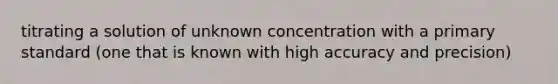 titrating a solution of unknown concentration with a primary standard (one that is known with high accuracy and precision)