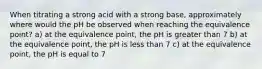 When titrating a strong acid with a strong base, approximately where would the pH be observed when reaching the equivalence point? a) at the equivalence point, the pH is greater than 7 b) at the equivalence point, the pH is less than 7 c) at the equivalence point, the pH is equal to 7