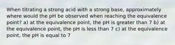 When titrating a strong acid with a strong base, approximately where would the pH be observed when reaching the equivalence point? a) at the equivalence point, the pH is greater than 7 b) at the equivalence point, the pH is less than 7 c) at the equivalence point, the pH is equal to 7