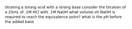 titrating a strong acid with a strong base consider the titration of a 25mL of .1M HCl with .1M NaOH what volume oh NaOH is required to reach the equivalence point? what is the pH before the added base