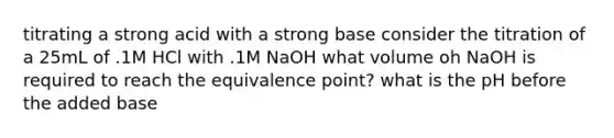 titrating a strong acid with a strong base consider the titration of a 25mL of .1M HCl with .1M NaOH what volume oh NaOH is required to reach the equivalence point? what is the pH before the added base