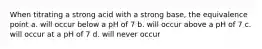 When titrating a strong acid with a strong base, the equivalence point a. will occur below a pH of 7 b. will occur above a pH of 7 c. will occur at a pH of 7 d. will never occur