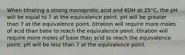 When titrating a strong monoprotic acid and KOH at 25°C, the pH will be equal to 7 at the equivalence point. pH will be greater than 7 at the equivalence point. titration will require more moles of acid than base to reach the equivalence point. titration will require more moles of base than acid to reach the equivalence point. pH will be less than 7 at the equivalence point.