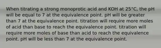 When titrating a strong monoprotic acid and KOH at 25°C, the pH will be equal to 7 at the equivalence point. pH will be greater than 7 at the equivalence point. titration will require more moles of acid than base to reach the equivalence point. titration will require more moles of base than acid to reach the equivalence point. pH will be less than 7 at the equivalence point.