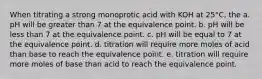 When titrating a strong monoprotic acid with KOH at 25°C, the a. pH will be greater than 7 at the equivalence point. b. pH will be less than 7 at the equivalence point. c. pH will be equal to 7 at the equivalence point. d. titration will require more moles of acid than base to reach the equivalence point. e. titration will require more moles of base than acid to reach the equivalence point.