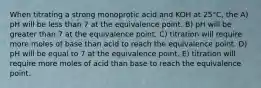 When titrating a strong monoprotic acid and KOH at 25°C, the A) pH will be less than 7 at the equivalence point. B) pH will be greater than 7 at the equivalence point. C) titration will require more moles of base than acid to reach the equivalence point. D) pH will be equal to 7 at the equivalence point. E) titration will require more moles of acid than base to reach the equivalence point.