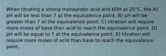 When titrating a strong monoprotic acid and KOH at 25°C, the A) pH will be less than 7 at the equivalence point. B) pH will be greater than 7 at the equivalence point. C) titration will require more moles of base than acid to reach the equivalence point. D) pH will be equal to 7 at the equivalence point. E) titration will require more moles of acid than base to reach the equivalence point.