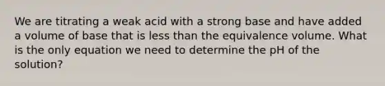 We are titrating a weak acid with a strong base and have added a volume of base that is less than the equivalence volume. What is the only equation we need to determine the pH of the solution?