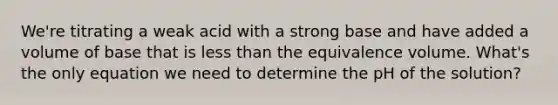 We're titrating a weak acid with a strong base and have added a volume of base that is less than the equivalence volume. What's the only equation we need to determine the pH of the solution?