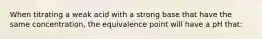 When titrating a weak acid with a strong base that have the same concentration, the equivalence point will have a pH that: