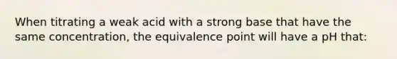 When titrating a weak acid with a strong base that have the same concentration, the equivalence point will have a pH that: