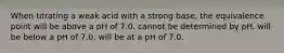 When titrating a weak acid with a strong base, the equivalence point will be above a pH of 7.0. cannot be determined by pH. will be below a pH of 7.0. will be at a pH of 7.0.