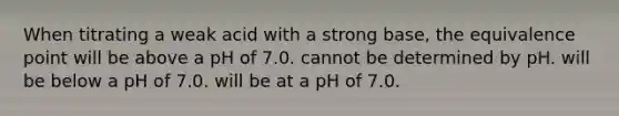 When titrating a weak acid with a strong base, the equivalence point will be above a pH of 7.0. cannot be determined by pH. will be below a pH of 7.0. will be at a pH of 7.0.