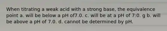 When titrating a weak acid with a strong base, the equivalence point a. will be below a pH of7.0. c. will be at a pH of 7:0. g b. will be above a pH of 7.0. d. cannot be determined by pH.