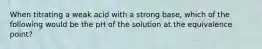 When titrating a weak acid with a strong base, which of the following would be the pH of the solution at the equivalence point?