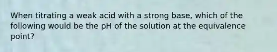 When titrating a weak acid with a strong base, which of the following would be the pH of the solution at the equivalence point?