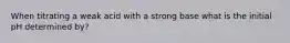 When titrating a weak acid with a strong base what is the initial pH determined by?