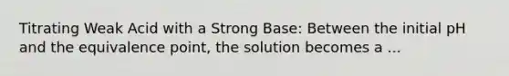 Titrating Weak Acid with a Strong Base: Between the initial pH and the equivalence point, the solution becomes a ...