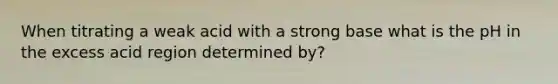 When titrating a weak acid with a strong base what is the pH in the excess acid region determined by?