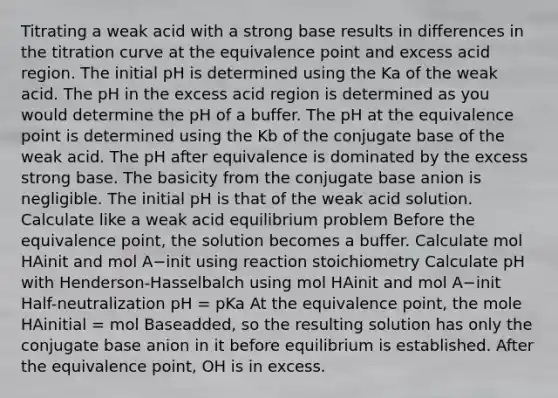 Titrating a weak acid with a strong base results in differences in the titration curve at the equivalence point and excess acid region. The initial pH is determined using the Ka of the weak acid. The pH in the excess acid region is determined as you would determine the pH of a buffer. The pH at the equivalence point is determined using the Kb of the conjugate base of the weak acid. The pH after equivalence is dominated by the excess strong base. The basicity from the conjugate base anion is negligible. The initial pH is that of the weak acid solution. Calculate like a weak acid equilibrium problem Before the equivalence point, the solution becomes a buffer. Calculate mol HAinit and mol A−init using reaction stoichiometry Calculate pH with Henderson-Hasselbalch using mol HAinit and mol A−init Half-neutralization pH = pKa At the equivalence point, the mole HAinitial = mol Baseadded, so the resulting solution has only the conjugate base anion in it before equilibrium is established. After the equivalence point, OH is in excess.