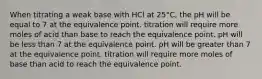 When titrating a weak base with HCl at 25°C, the pH will be equal to 7 at the equivalence point. titration will require more moles of acid than base to reach the equivalence point. pH will be less than 7 at the equivalence point. pH will be greater than 7 at the equivalence point. titration will require more moles of base than acid to reach the equivalence point.