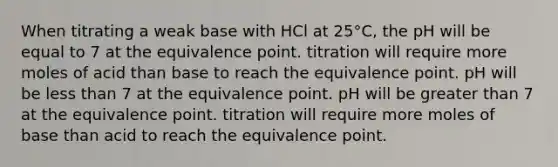 When titrating a weak base with HCl at 25°C, the pH will be equal to 7 at the equivalence point. titration will require more moles of acid than base to reach the equivalence point. pH will be less than 7 at the equivalence point. pH will be greater than 7 at the equivalence point. titration will require more moles of base than acid to reach the equivalence point.