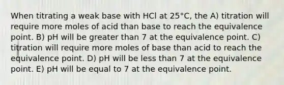 When titrating a weak base with HCl at 25°C, the A) titration will require more moles of acid than base to reach the equivalence point. B) pH will be greater than 7 at the equivalence point. C) titration will require more moles of base than acid to reach the equivalence point. D) pH will be less than 7 at the equivalence point. E) pH will be equal to 7 at the equivalence point.