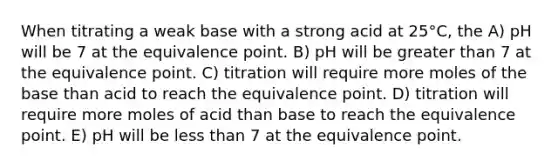 When titrating a weak base with a strong acid at 25°C, the A) pH will be 7 at the equivalence point. B) pH will be greater than 7 at the equivalence point. C) titration will require more moles of the base than acid to reach the equivalence point. D) titration will require more moles of acid than base to reach the equivalence point. E) pH will be less than 7 at the equivalence point.