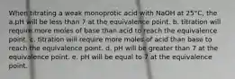 When titrating a weak monoprotic acid with NaOH at 25°C, the a.pH will be less than 7 at the equivalence point. b. titration will require more moles of base than acid to reach the equivalence point. c. titration will require more moles of acid than base to reach the equivalence point. d. pH will be greater than 7 at the equivalence point. e. pH will be equal to 7 at the equivalence point.