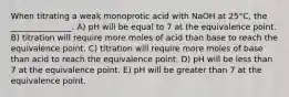 When titrating a weak monoprotic acid with NaOH at 25°C, the _______________. A) pH will be equal to 7 at the equivalence point. B) titration will require more moles of acid than base to reach the equivalence point. C) titration will require more moles of base than acid to reach the equivalence point. D) pH will be less than 7 at the equivalence point. E) pH will be greater than 7 at the equivalence point.