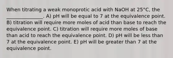 When titrating a weak monoprotic acid with NaOH at 25°C, the _______________. A) pH will be equal to 7 at the equivalence point. B) titration will require more moles of acid than base to reach the equivalence point. C) titration will require more moles of base than acid to reach the equivalence point. D) pH will be less than 7 at the equivalence point. E) pH will be greater than 7 at the equivalence point.