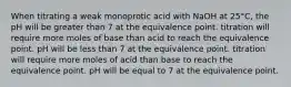 When titrating a weak monoprotic acid with NaOH at 25°C, the pH will be greater than 7 at the equivalence point. titration will require more moles of base than acid to reach the equivalence point. pH will be less than 7 at the equivalence point. titration will require more moles of acid than base to reach the equivalence point. pH will be equal to 7 at the equivalence point.