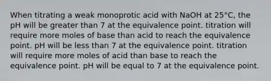 When titrating a weak monoprotic acid with NaOH at 25°C, the pH will be greater than 7 at the equivalence point. titration will require more moles of base than acid to reach the equivalence point. pH will be less than 7 at the equivalence point. titration will require more moles of acid than base to reach the equivalence point. pH will be equal to 7 at the equivalence point.