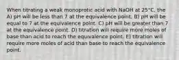 When titrating a weak monoprotic acid with NaOH at 25°C, the A) pH will be less than 7 at the equivalence point. B) pH will be equal to 7 at the equivalence point. C) pH will be greater than 7 at the equivalence point. D) titration will require more moles of base than acid to reach the equivalence point. E) titration will require more moles of acid than base to reach the equivalence point.