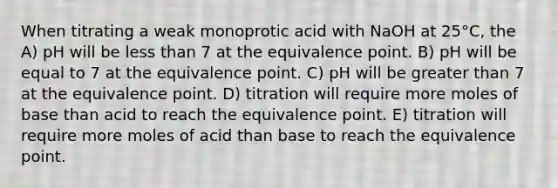 When titrating a weak monoprotic acid with NaOH at 25°C, the A) pH will be less than 7 at the equivalence point. B) pH will be equal to 7 at the equivalence point. C) pH will be greater than 7 at the equivalence point. D) titration will require more moles of base than acid to reach the equivalence point. E) titration will require more moles of acid than base to reach the equivalence point.