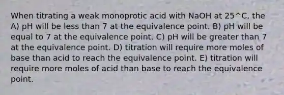 When titrating a weak monoprotic acid with NaOH at 25^C, the A) pH will be less than 7 at the equivalence point. B) pH will be equal to 7 at the equivalence point. C) pH will be greater than 7 at the equivalence point. D) titration will require more moles of base than acid to reach the equivalence point. E) titration will require more moles of acid than base to reach the equivalence point.