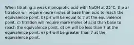 When titrating a weak monoprotic acid with NaOH at 25°C, the a) titration will require more moles of base than acid to reach the equivalence point. b) pH will be equal to 7 at the equivalence point. c) titration will require more moles of acid than base to reach the equivalence point. d) pH will be less than 7 at the equivalence point. e) pH will be greater than 7 at the equivalence point.