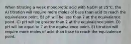 When titrating a weak monoprotic acid with NaOH at 25°C, the A) titration will require more moles of base than acid to reach the equivalence point. B) pH will be less than 7 at the equivalence point. C) pH will be greater than 7 at the equivalence point. D) pH will be equal to 7 at the equivalence point. E) titration will require more moles of acid than base to reach the equivalence point.