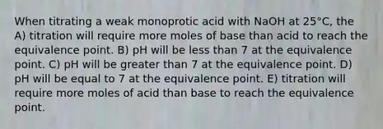 When titrating a weak monoprotic acid with NaOH at 25°C, the A) titration will require more moles of base than acid to reach the equivalence point. B) pH will be less than 7 at the equivalence point. C) pH will be greater than 7 at the equivalence point. D) pH will be equal to 7 at the equivalence point. E) titration will require more moles of acid than base to reach the equivalence point.